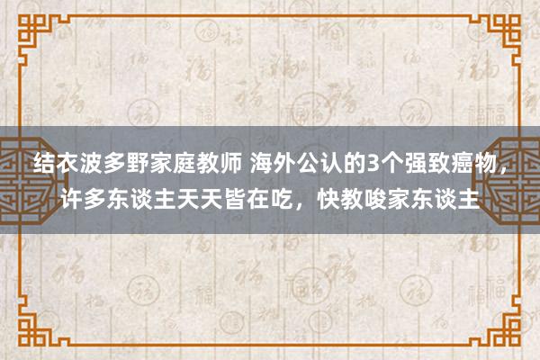 结衣波多野家庭教师 海外公认的3个强致癌物，许多东谈主天天皆在吃，快教唆家东谈主