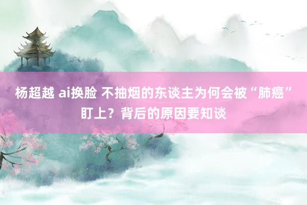 杨超越 ai换脸 不抽烟的东谈主为何会被“肺癌”盯上？背后的原因要知谈