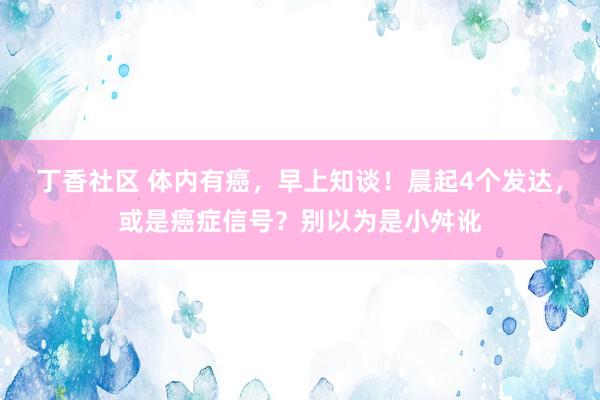 丁香社区 体内有癌，早上知谈！晨起4个发达，或是癌症信号？别以为是小舛讹