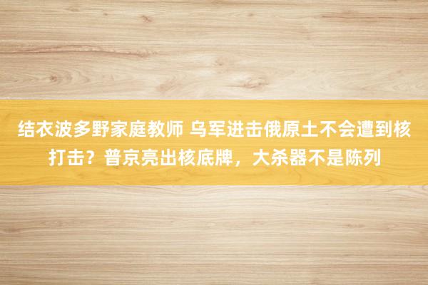 结衣波多野家庭教师 乌军进击俄原土不会遭到核打击？普京亮出核底牌，大杀器不是陈列