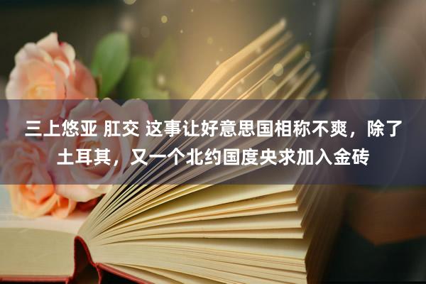 三上悠亚 肛交 这事让好意思国相称不爽，除了土耳其，又一个北约国度央求加入金砖