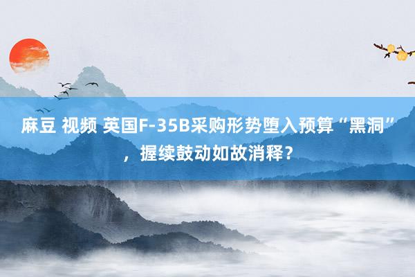 麻豆 视频 英国F-35B采购形势堕入预算“黑洞”，握续鼓动如故消释？