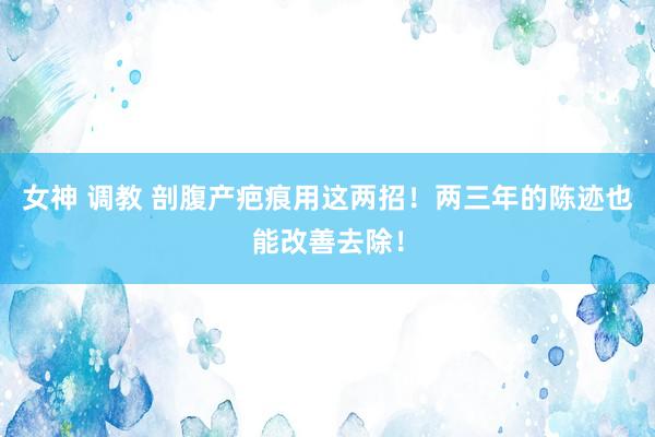 女神 调教 剖腹产疤痕用这两招！两三年的陈迹也能改善去除！