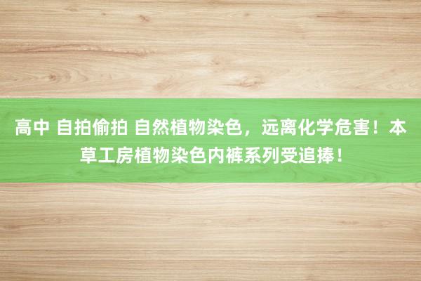 高中 自拍偷拍 自然植物染色，远离化学危害！本草工房植物染色内裤系列受追捧！