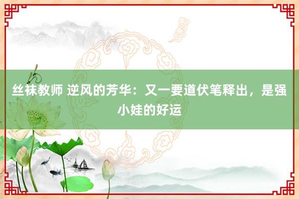 丝袜教师 逆风的芳华：又一要道伏笔释出，是强小娃的好运