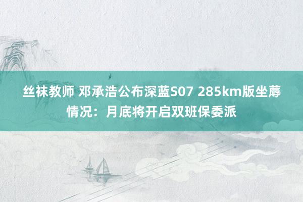 丝袜教师 邓承浩公布深蓝S07 285km版坐蓐情况：月底将开启双班保委派