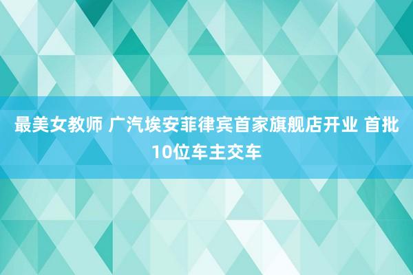 最美女教师 广汽埃安菲律宾首家旗舰店开业 首批10位车主交车