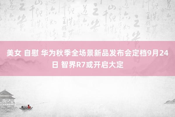 美女 自慰 华为秋季全场景新品发布会定档9月24日 智界R7或开启大定