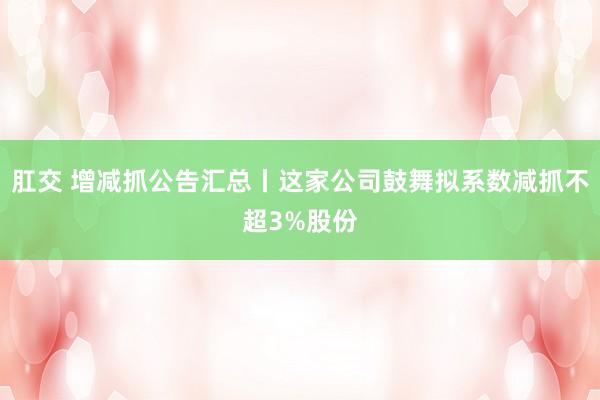 肛交 增减抓公告汇总丨这家公司鼓舞拟系数减抓不超3%股份