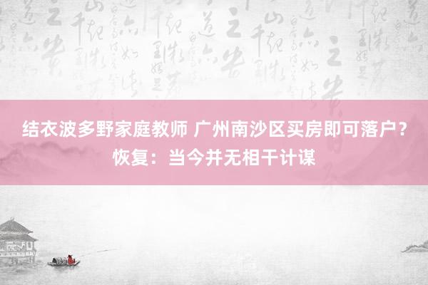 结衣波多野家庭教师 广州南沙区买房即可落户？恢复：当今并无相干计谋