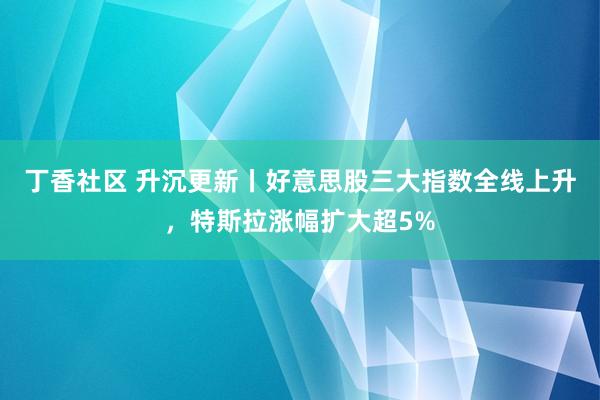 丁香社区 升沉更新丨好意思股三大指数全线上升，特斯拉涨幅扩大超5%