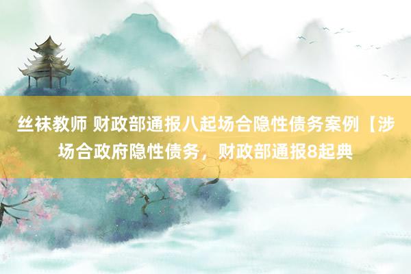 丝袜教师 财政部通报八起场合隐性债务案例【涉场合政府隐性债务，财政部通报8起典