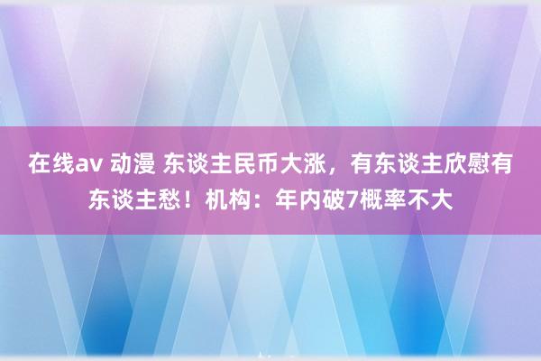 在线av 动漫 东谈主民币大涨，有东谈主欣慰有东谈主愁！机构：年内破7概率不大