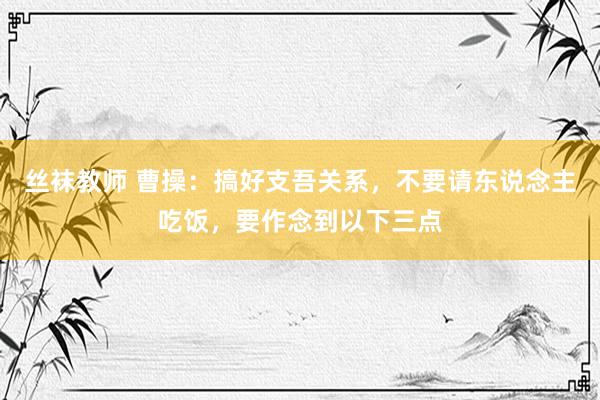 丝袜教师 曹操：搞好支吾关系，不要请东说念主吃饭，要作念到以下三点