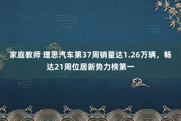 家庭教师 理思汽车第37周销量达1.26万辆，畅达21周位居新势力榜第一