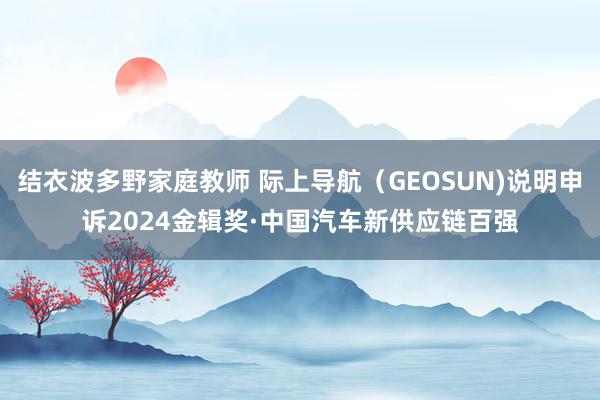 结衣波多野家庭教师 际上导航（GEOSUN)说明申诉2024金辑奖·中国汽车新供应链百强