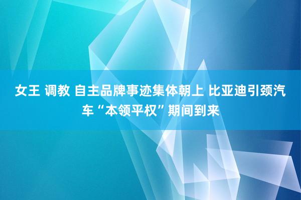 女王 调教 自主品牌事迹集体朝上 比亚迪引颈汽车“本领平权”期间到来