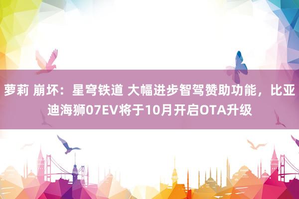 萝莉 崩坏：星穹铁道 大幅进步智驾赞助功能，比亚迪海狮07EV将于10月开启OTA升级