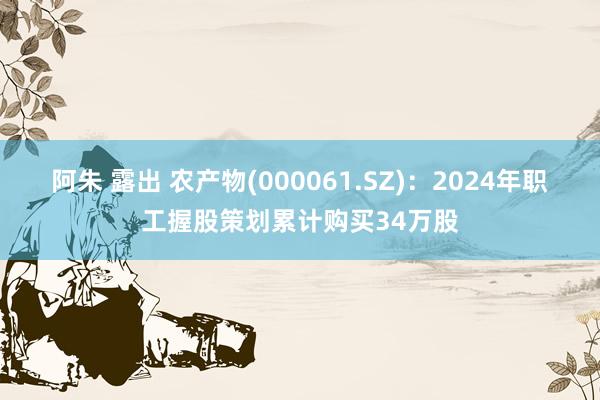 阿朱 露出 农产物(000061.SZ)：2024年职工握股策划累计购买34万股