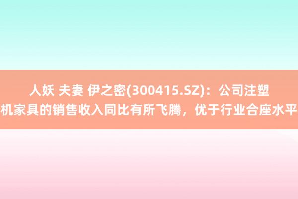 人妖 夫妻 伊之密(300415.SZ)：公司注塑机家具的销售收入同比有所飞腾，优于行业合座水平