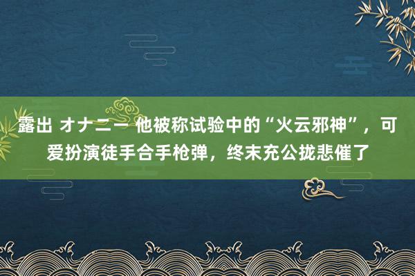 露出 オナニー 他被称试验中的“火云邪神”，可爱扮演徒手合手枪弹，终末充公拢悲催了