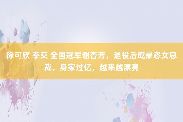 徐可欣 拳交 全国冠军谢杏芳，退役后成豪恣女总裁，身家过亿，越来越漂亮