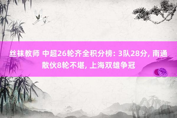 丝袜教师 中超26轮齐全积分榜: 3队28分， 南通散伙8轮不堪， 上海双雄争冠