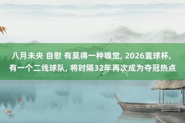 八月未央 自慰 有莫得一种嗅觉， 2026寰球杯， 有一个二线球队， 将时隔32年再次成为夺冠热点