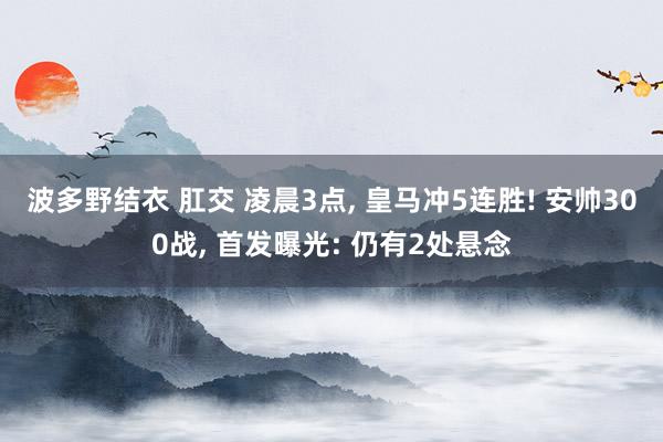 波多野结衣 肛交 凌晨3点， 皇马冲5连胜! 安帅300战， 首发曝光: 仍有2处悬念