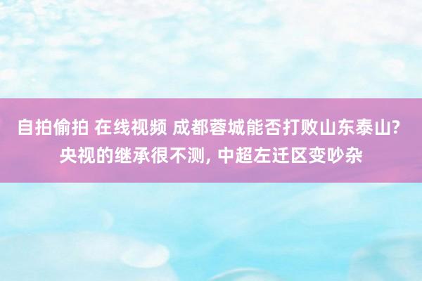 自拍偷拍 在线视频 成都蓉城能否打败山东泰山? 央视的继承很不测， 中超左迁区变吵杂