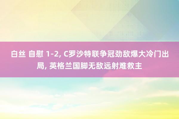 白丝 自慰 1-2， C罗沙特联争冠劲敌爆大冷门出局， 英格兰国脚无敌远射难救主