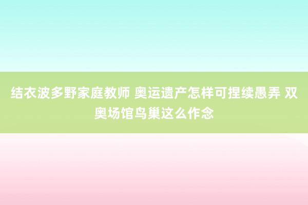 结衣波多野家庭教师 奥运遗产怎样可捏续愚弄 双奥场馆鸟巢这么作念