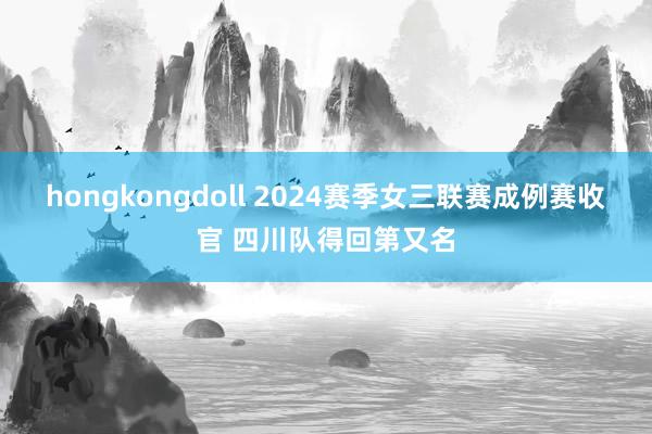 hongkongdoll 2024赛季女三联赛成例赛收官 四川队得回第又名