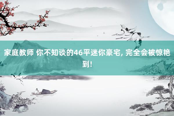 家庭教师 你不知谈的46平迷你豪宅， 完全会被惊艳到!