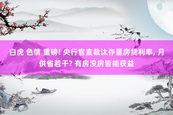 白虎 色情 重磅! 央行官宣裁汰存量房贷利率， 月供省若干? 有房没房皆能获益