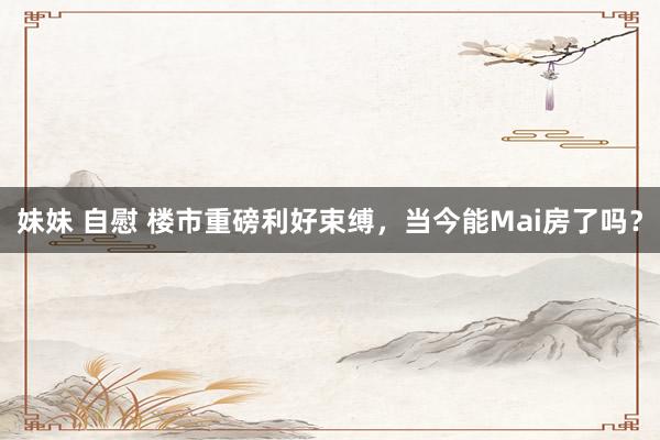 妹妹 自慰 楼市重磅利好束缚，当今能Mai房了吗？