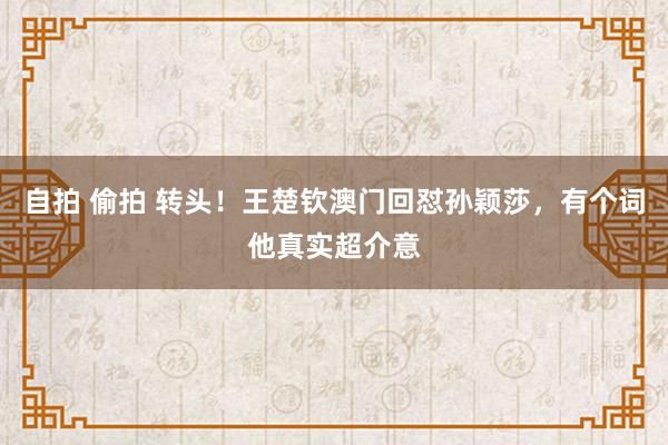 自拍 偷拍 转头！王楚钦澳门回怼孙颖莎，有个词他真实超介意