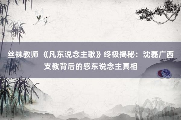 丝袜教师 《凡东说念主歌》终极揭秘：沈磊广西支教背后的感东说念主真相