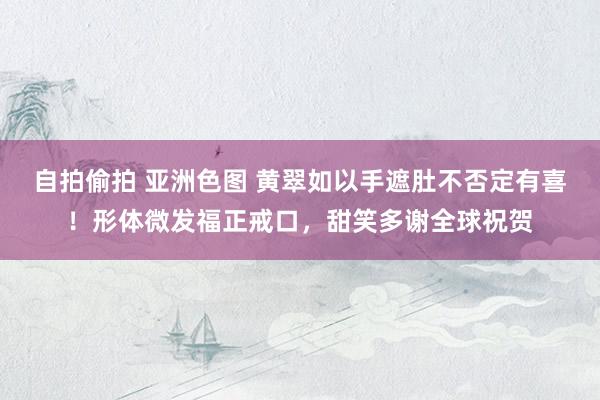 自拍偷拍 亚洲色图 黄翠如以手遮肚不否定有喜！形体微发福正戒口，甜笑多谢全球祝贺