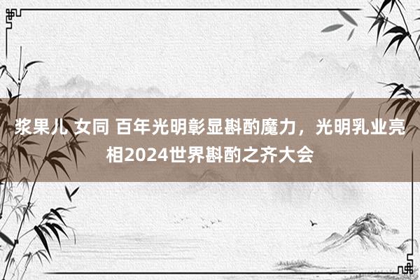 浆果儿 女同 百年光明彰显斟酌魔力，光明乳业亮相2024世界斟酌之齐大会