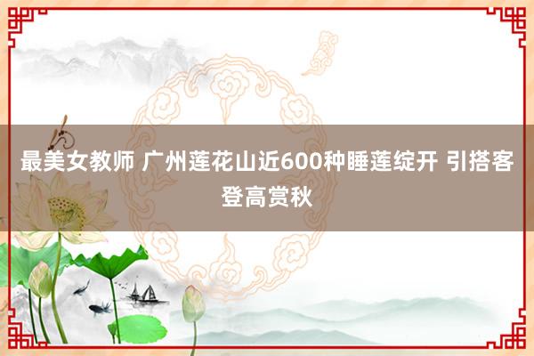 最美女教师 广州莲花山近600种睡莲绽开 引搭客登高赏秋