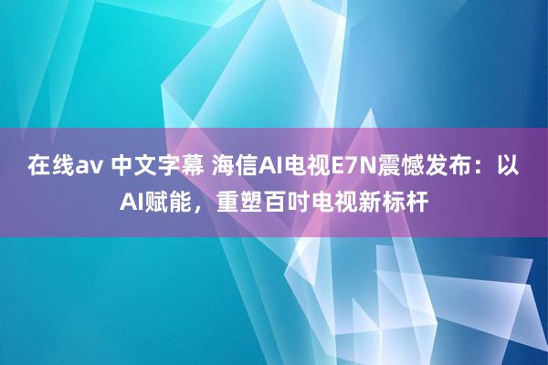 在线av 中文字幕 海信AI电视E7N震憾发布：以AI赋能，重塑百吋电视新标杆