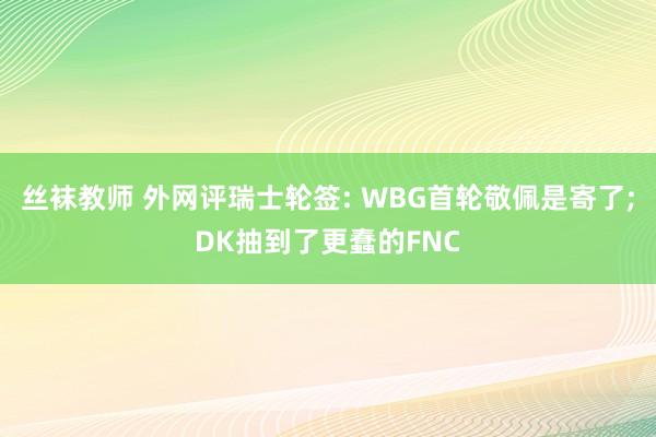 丝袜教师 外网评瑞士轮签: WBG首轮敬佩是寄了;DK抽到了更蠢的FNC