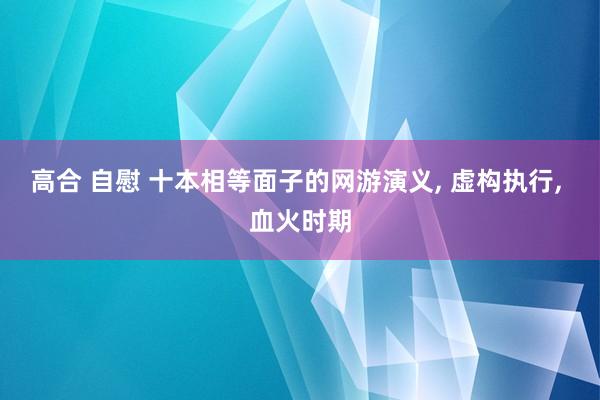 高合 自慰 十本相等面子的网游演义， 虚构执行， 血火时期