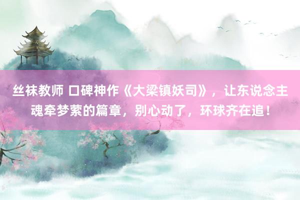 丝袜教师 口碑神作《大梁镇妖司》，让东说念主魂牵梦萦的篇章，别心动了，环球齐在追！