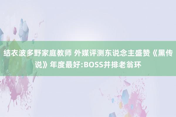 结衣波多野家庭教师 外媒评测东说念主盛赞《黑传说》年度最好:BOSS并排老翁环