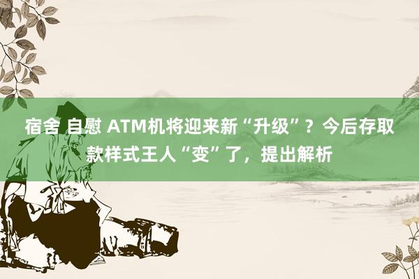 宿舍 自慰 ATM机将迎来新“升级”？今后存取款样式王人“变”了，提出解析