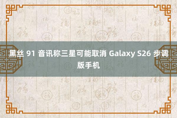 黑丝 91 音讯称三星可能取消 Galaxy S26 步调版手机