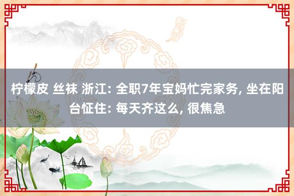 柠檬皮 丝袜 浙江: 全职7年宝妈忙完家务， 坐在阳台怔住: 每天齐这么， 很焦急