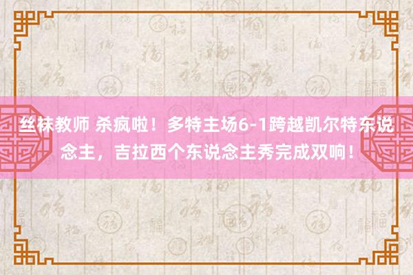 丝袜教师 杀疯啦！多特主场6-1跨越凯尔特东说念主，吉拉西个东说念主秀完成双响！